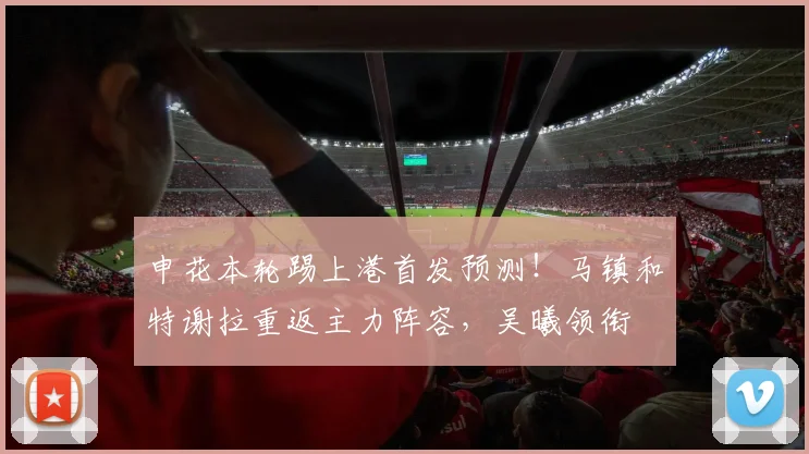申花本轮踢上港首发预测！马镇和特谢拉重返主力阵容，吴曦领衔