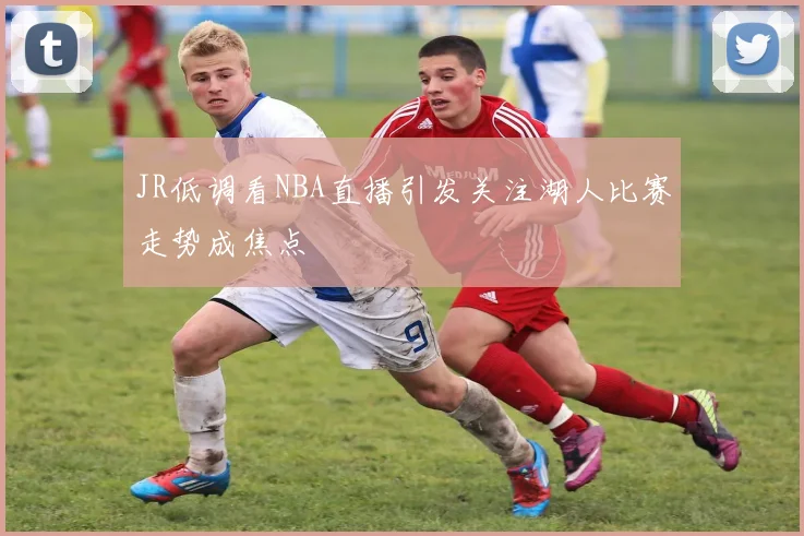 JR低调看NBA直播引发关注湖人比赛走势成焦点