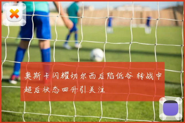 奥斯卡闪耀切尔西后陷低谷 转战中超后状态回升引关注