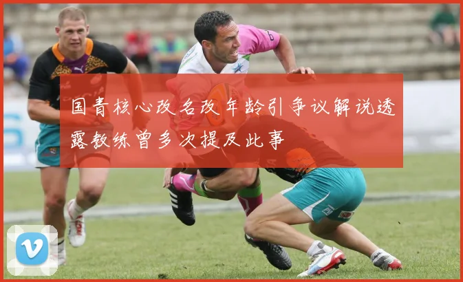 国青核心改名改年龄引争议解说透露教练曾多次提及此事