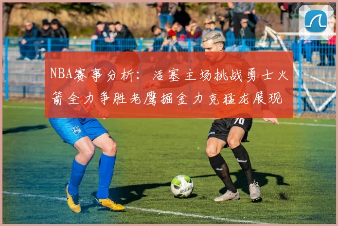 NBA赛事分析：活塞主场挑战勇士火箭全力争胜老鹰掘金力克猛龙展现实力