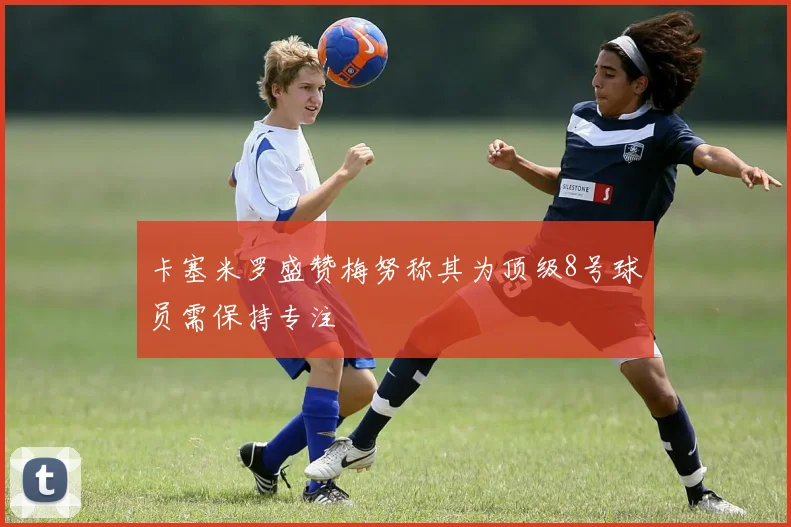 卡塞米罗盛赞梅努称其为顶级8号球员需保持专注