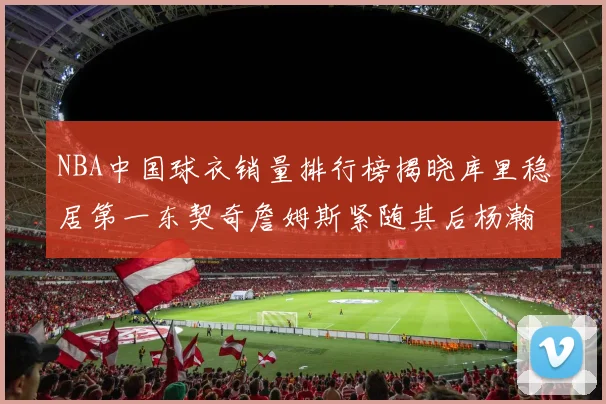 NBA中国球衣销量排行榜揭晓库里稳居第一东契奇詹姆斯紧随其后杨瀚森位列第五