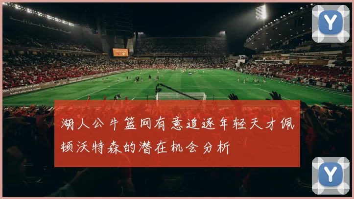 湖人公牛篮网有意追逐年轻天才佩顿沃特森的潜在机会分析