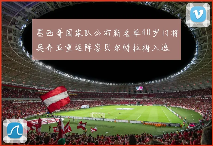 墨西哥国家队公布新名单40岁门将奥乔亚重返阵容贝尔特拉梅入选