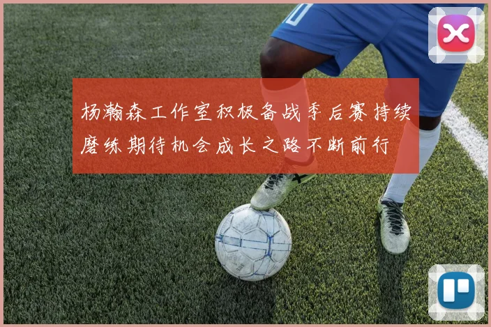 杨瀚森工作室积极备战季后赛持续磨练期待机会成长之路不断前行