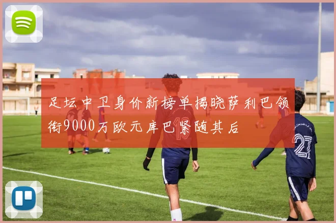 足坛中卫身价新榜单揭晓萨利巴领衔9000万欧元库巴紧随其后