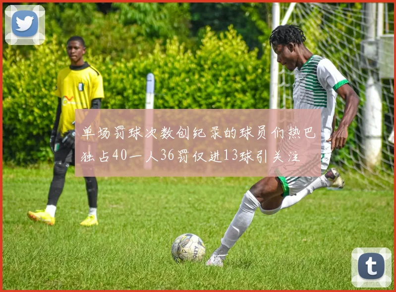 单场罚球次数创纪录的球员们热巴独占40一人36罚仅进13球引关注