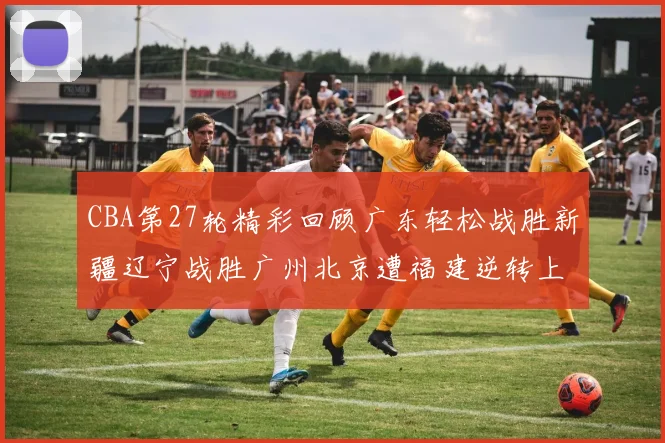 CBA第27轮精彩回顾广东轻松战胜新疆辽宁战胜广州北京遭福建逆转上海击败山东