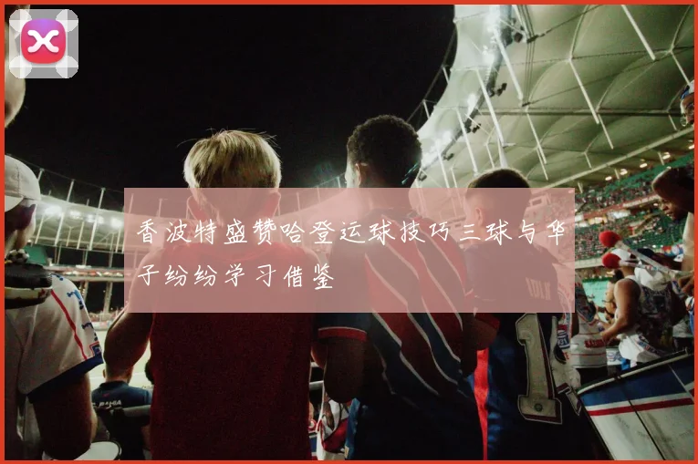 香波特盛赞哈登运球技巧三球与华子纷纷学习借鉴