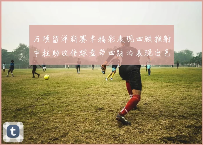万项留洋新赛季精彩表现回顾推射中柱助攻传球盘带回防均表现出色
