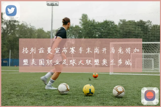格列兹曼宣布赛季末离开马竞将加盟美国职业足球大联盟奥兰多城