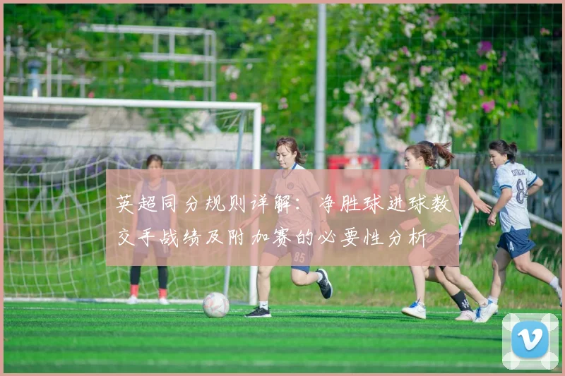 英超同分规则详解：净胜球进球数交手战绩及附加赛的必要性分析